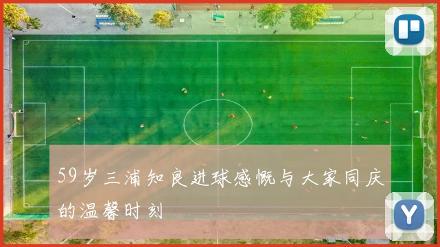 59岁三浦知良进球感慨与大家同庆的温馨时刻
