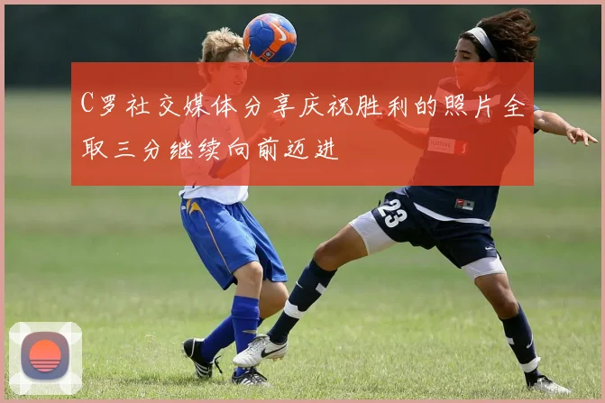 C罗社交媒体分享庆祝胜利的照片全取三分继续向前迈进